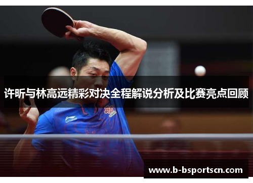 许昕与林高远精彩对决全程解说分析及比赛亮点回顾